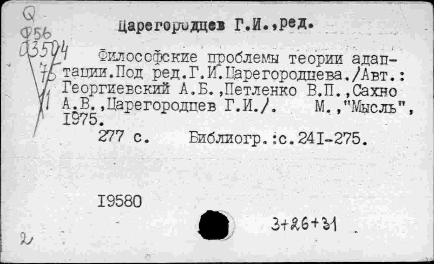 ﻿царегор-идце! Г.И.»реД»
Философские проблемы теории адаптации .Под ред.Г.И.Царегородцева./Авт. Георгиевский А.Б.,Петленко В.П.,Сахно А^К,Царегородцев Г.И./. М. /’Мысль
277 с.	Библиогр.:с.241-275.
19580
